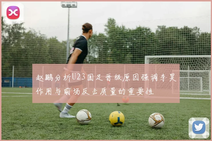 赵鹏分析U23国足晋级原因强调李昊作用与前场反击质量的重要性