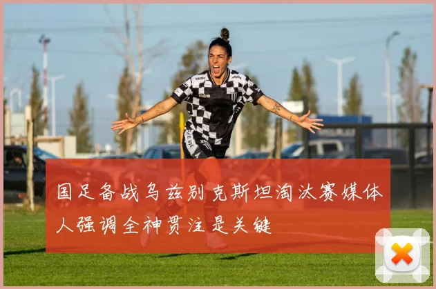 国足备战乌兹别克斯坦淘汰赛媒体人强调全神贯注是关键