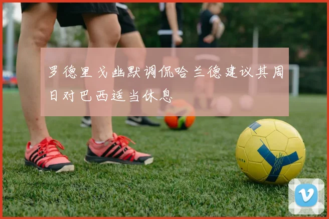 罗德里戈幽默调侃哈兰德建议其周日对巴西适当休息