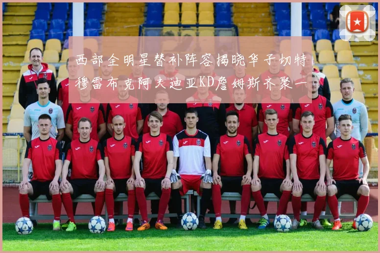 西部全明星替补阵容揭晓华子切特穆雷布克阿夫迪亚KD詹姆斯齐聚一堂