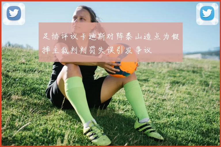 足协评议卡迪斯对阵泰山造点为假摔主裁判判罚失误引发争议