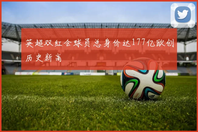 英超双红会球员总身价达177亿欧创历史新高
