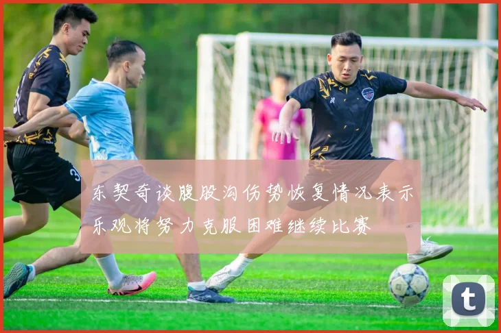 东契奇谈腹股沟伤势恢复情况表示乐观将努力克服困难继续比赛