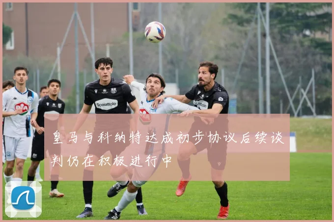 皇马与科纳特达成初步协议后续谈判仍在积极进行中