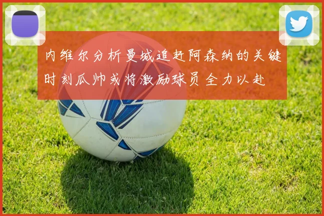 内维尔分析曼城追赶阿森纳的关键时刻瓜帅或将激励球员全力以赴