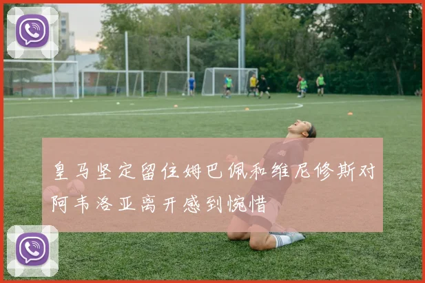 皇马坚定留住姆巴佩和维尼修斯对阿韦洛亚离开感到惋惜