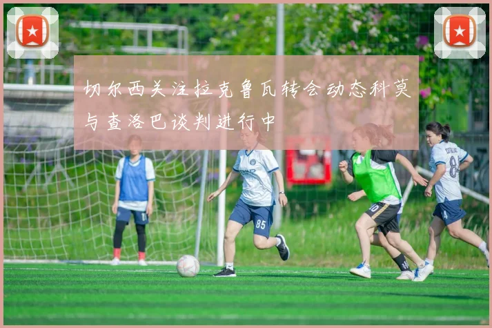 切尔西关注拉克鲁瓦转会动态科莫与查洛巴谈判进行中