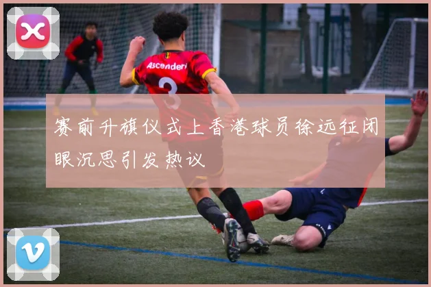 赛前升旗仪式上香港球员徐远征闭眼沉思引发热议