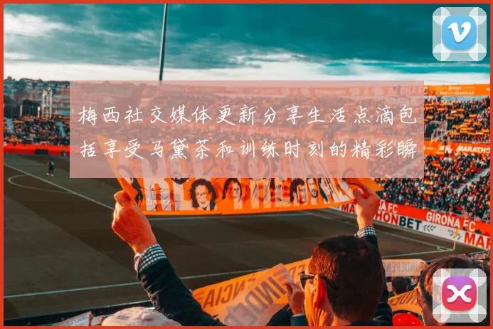 梅西社交媒体更新分享生活点滴包括享受马黛茶和训练时刻的精彩瞬间