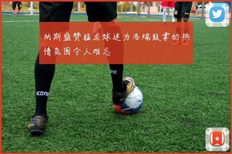 纳斯盛赞猛龙球迷为洛瑞鼓掌的热情氛围令人难忘