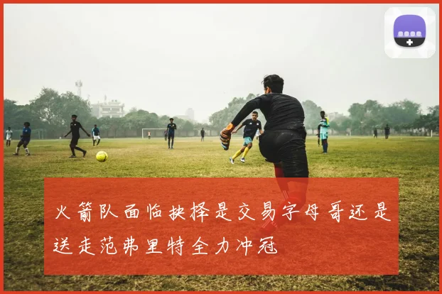 火箭队面临抉择是交易字母哥还是送走范弗里特全力冲冠