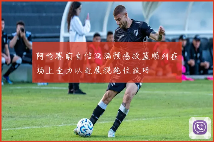 阿伦赛前自信满满预感投篮顺利在场上全力以赴展现跑位技巧
