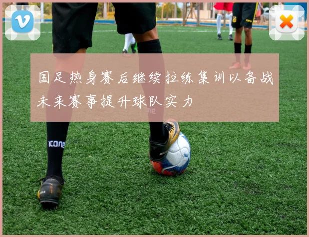 国足热身赛后继续拉练集训以备战未来赛事提升球队实力