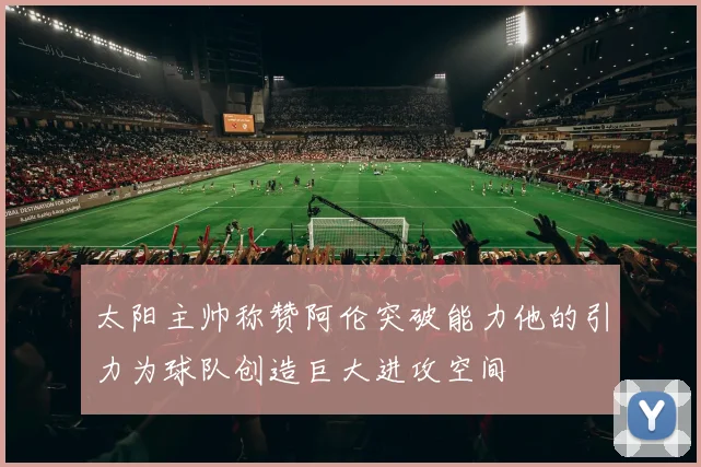 太阳主帅称赞阿伦突破能力他的引力为球队创造巨大进攻空间