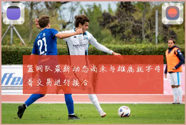 篮网队最新动态尚未与雄鹿就字母哥交易进行接洽