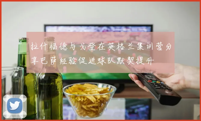 拉什福德与戈登在英格兰集训营分享巴萨经验促进球队默契提升